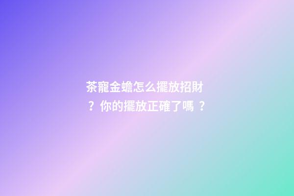 茶寵金蟾怎么擺放招財？你的擺放正確了嗎？
